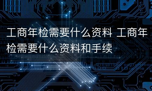工商年检需要什么资料 工商年检需要什么资料和手续