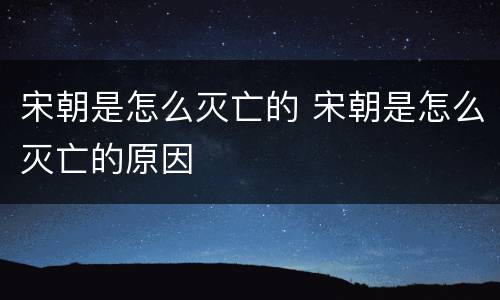 宋朝是怎么灭亡的 宋朝是怎么灭亡的原因