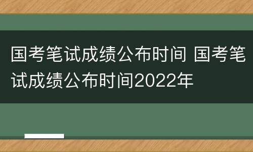 国考笔试成绩公布时间 国考笔试成绩公布时间2022年