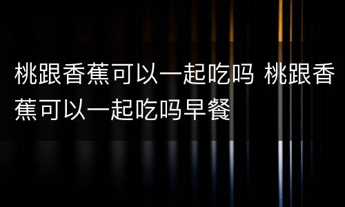 桃跟香蕉可以一起吃吗 桃跟香蕉可以一起吃吗早餐