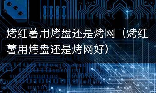 烤红薯用烤盘还是烤网（烤红薯用烤盘还是烤网好）
