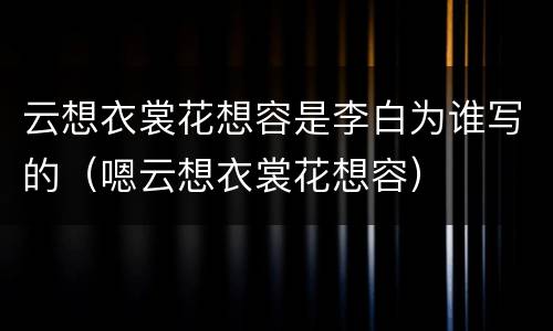 云想衣裳花想容是李白为谁写的（嗯云想衣裳花想容）