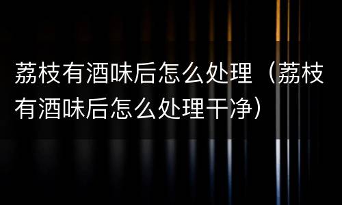 荔枝有酒味后怎么处理（荔枝有酒味后怎么处理干净）