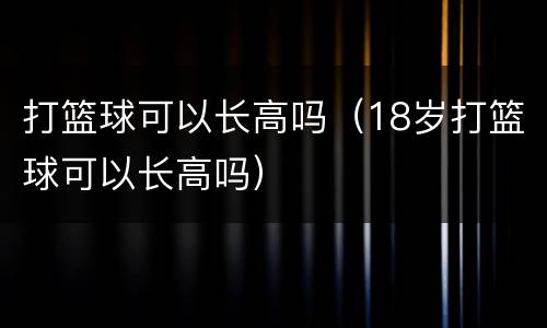 打篮球可以长高吗（18岁打篮球可以长高吗）
