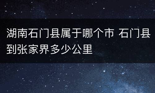 湖南石门县属于哪个市 石门县到张家界多少公里