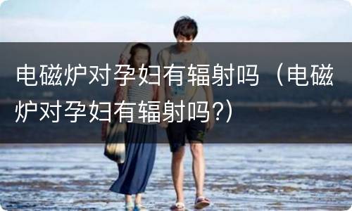 电磁炉对孕妇有辐射吗（电磁炉对孕妇有辐射吗?）