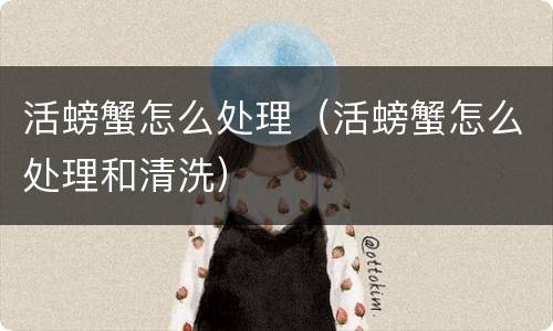 活螃蟹怎么处理（活螃蟹怎么处理和清洗）