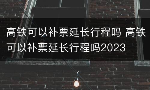 高铁可以补票延长行程吗 高铁可以补票延长行程吗2023