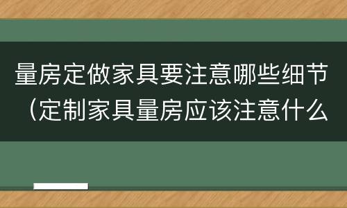 量房定做家具要注意哪些细节（定制家具量房应该注意什么）