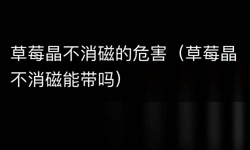 草莓晶不消磁的危害（草莓晶不消磁能带吗）
