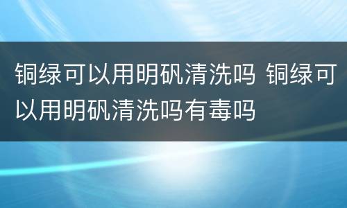 铜绿可以用明矾清洗吗 铜绿可以用明矾清洗吗有毒吗