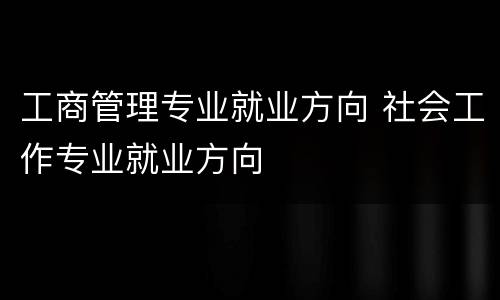 工商管理专业就业方向 社会工作专业就业方向