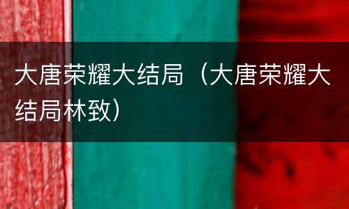 大唐荣耀大结局（大唐荣耀大结局林致）