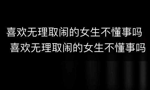 喜欢无理取闹的女生不懂事吗 喜欢无理取闹的女生不懂事吗为什么