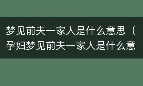 梦见前夫一家人是什么意思（孕妇梦见前夫一家人是什么意思）
