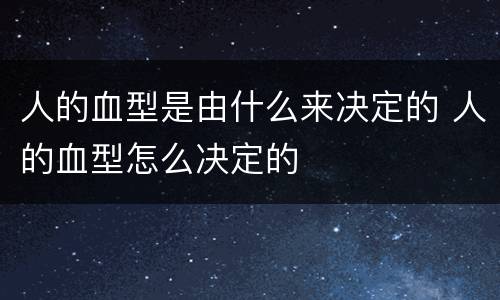 人的血型是由什么来决定的 人的血型怎么决定的