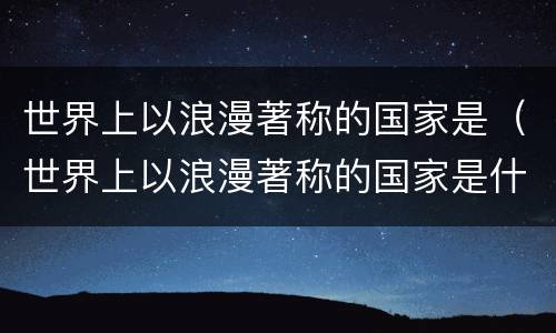 世界上以浪漫著称的国家是（世界上以浪漫著称的国家是什么）
