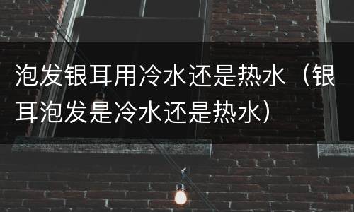 泡发银耳用冷水还是热水（银耳泡发是冷水还是热水）