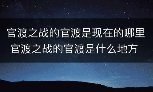 官渡之战的官渡是现在的哪里 官渡之战的官渡是什么地方