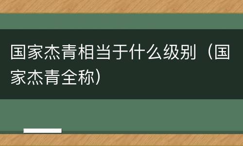 国家杰青相当于什么级别（国家杰青全称）
