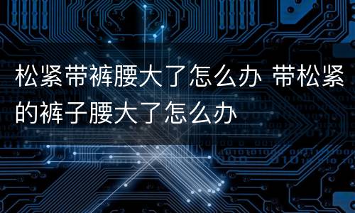 松紧带裤腰大了怎么办 带松紧的裤子腰大了怎么办