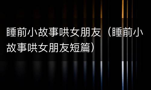 睡前小故事哄女朋友（睡前小故事哄女朋友短篇）
