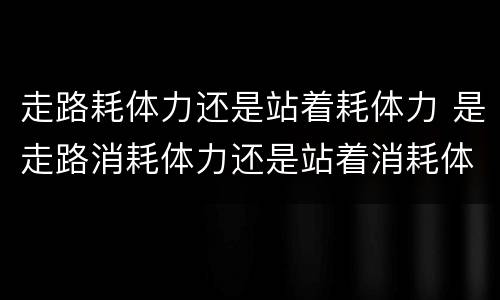 走路耗体力还是站着耗体力 是走路消耗体力还是站着消耗体力