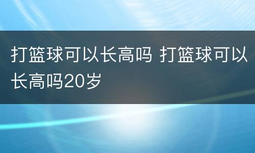 打篮球可以长高吗 打篮球可以长高吗20岁