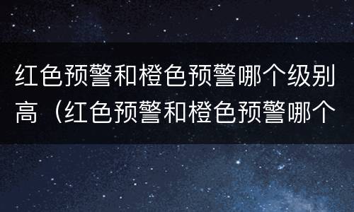 红色预警和橙色预警哪个级别高（红色预警和橙色预警哪个级别高一些）