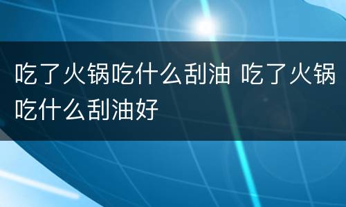 吃了火锅吃什么刮油 吃了火锅吃什么刮油好