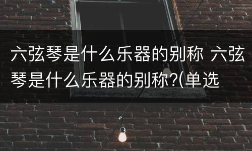 六弦琴是什么乐器的别称 六弦琴是什么乐器的别称?(单选
