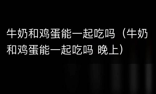 牛奶和鸡蛋能一起吃吗（牛奶和鸡蛋能一起吃吗 晚上）