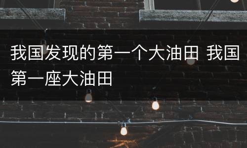 我国发现的第一个大油田 我国第一座大油田