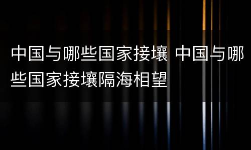 中国与哪些国家接壤 中国与哪些国家接壤隔海相望