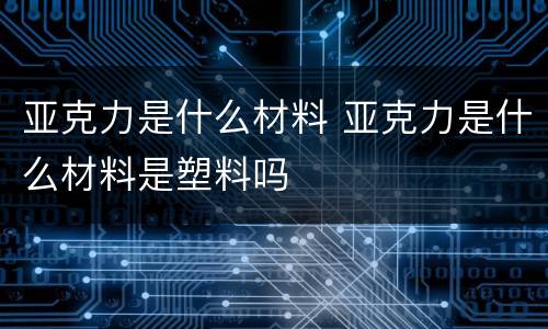 亚克力是什么材料 亚克力是什么材料是塑料吗