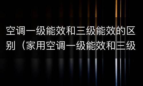 空调一级能效和三级能效的区别（家用空调一级能效和三级能效的区别）