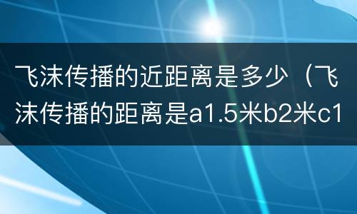飞沫传播的近距离是多少（飞沫传播的距离是a1.5米b2米c1米以内d1.2米）