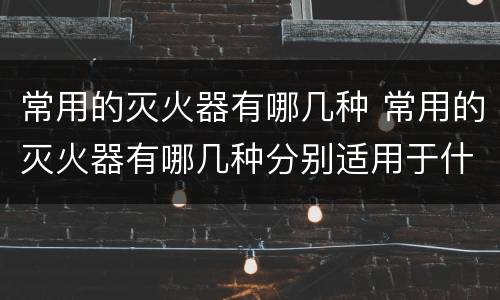 常用的灭火器有哪几种 常用的灭火器有哪几种分别适用于什么情况