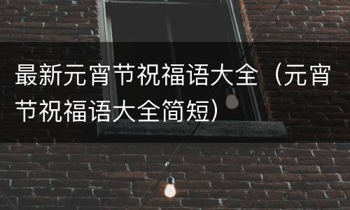 最新元宵节祝福语大全（元宵节祝福语大全简短）