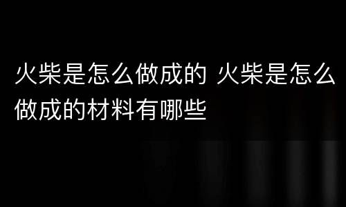火柴是怎么做成的 火柴是怎么做成的材料有哪些