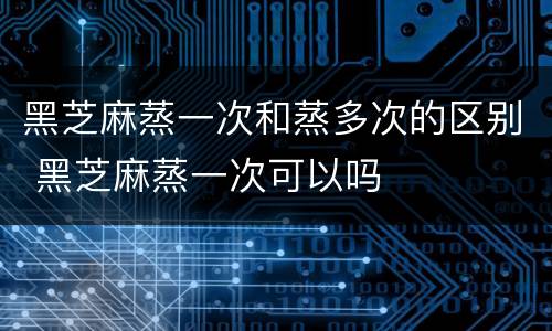 黑芝麻蒸一次和蒸多次的区别 黑芝麻蒸一次可以吗