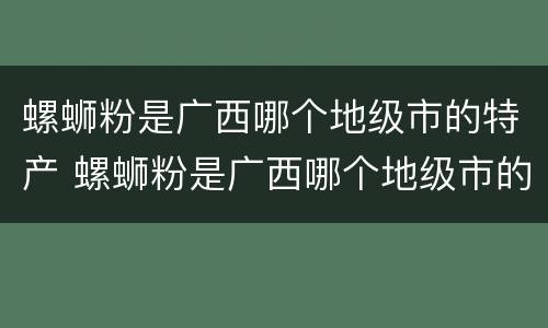 螺蛳粉是广西哪个地级市的特产 螺蛳粉是广西哪个地级市的特产?