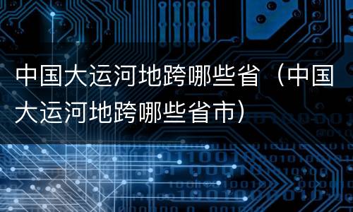 中国大运河地跨哪些省（中国大运河地跨哪些省市）