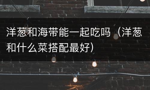 洋葱和海带能一起吃吗（洋葱和什么菜搭配最好）