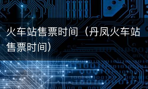 火车站售票时间（丹凤火车站售票时间）