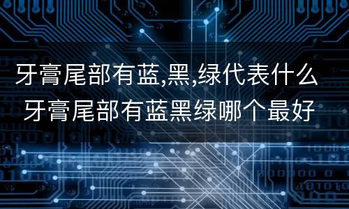 牙膏尾部有蓝,黑,绿代表什么 牙膏尾部有蓝黑绿哪个最好