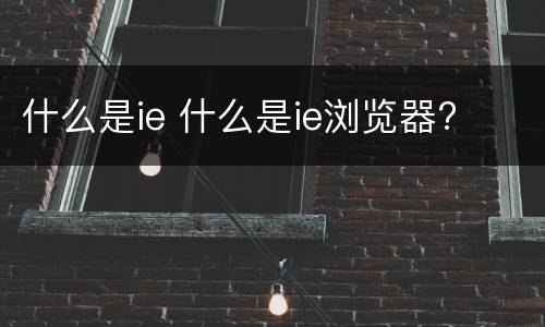 什么是ie 什么是ie浏览器?