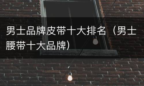 男士品牌皮带十大排名（男士腰带十大品牌）