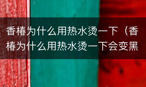 香椿为什么用热水烫一下（香椿为什么用热水烫一下会变黑）