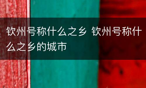 钦州号称什么之乡 钦州号称什么之乡的城市